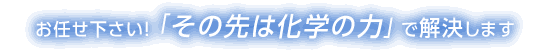 お任せ下さい! 「その先は化学の力」 で解決します